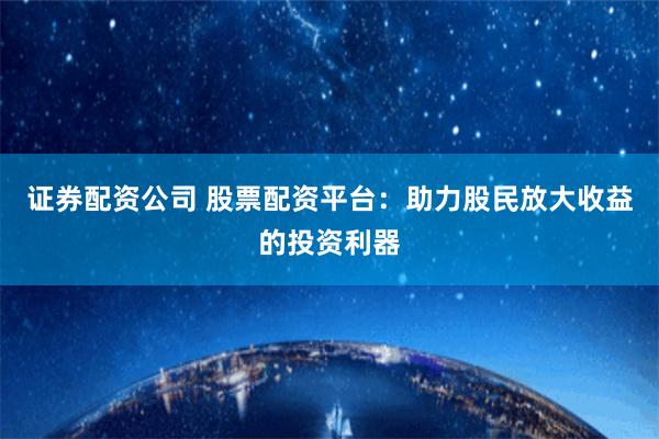证券配资公司 股票配资平台：助力股民放大收益的投资利器