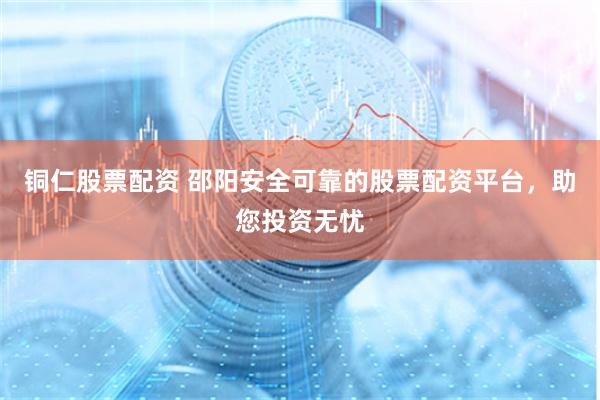 铜仁股票配资 邵阳安全可靠的股票配资平台，助您投资无忧