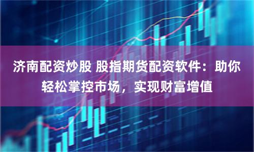 济南配资炒股 股指期货配资软件：助你轻松掌控市场，实现财富增值