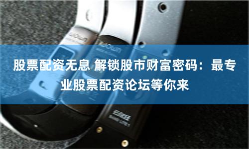 股票配资无息 解锁股市财富密码：最专业股票配资论坛等你来