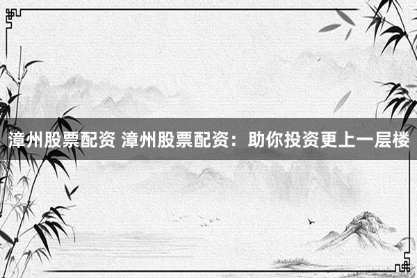 漳州股票配资 漳州股票配资：助你投资更上一层楼