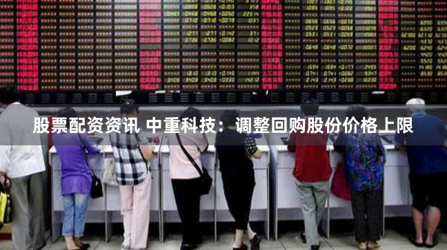 股票配资资讯 中重科技：调整回购股份价格上限