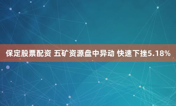 保定股票配资 五矿资源盘中异动 快速下挫5.18%