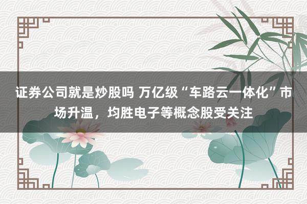 证券公司就是炒股吗 万亿级“车路云一体化”市场升温，均胜电子等概念股受关注