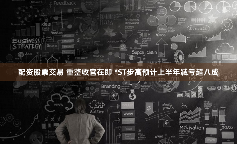 配资股票交易 重整收官在即 *ST步高预计上半年减亏超八成