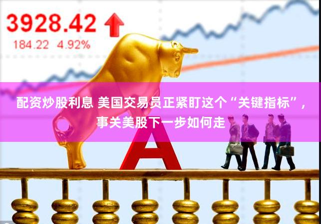 配资炒股利息 美国交易员正紧盯这个“关键指标”,事关美股下一步如何走