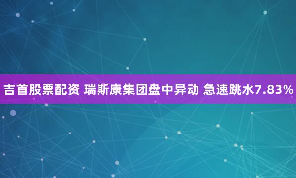 吉首股票配资 瑞斯康集团盘中异动 急速跳水7.83%