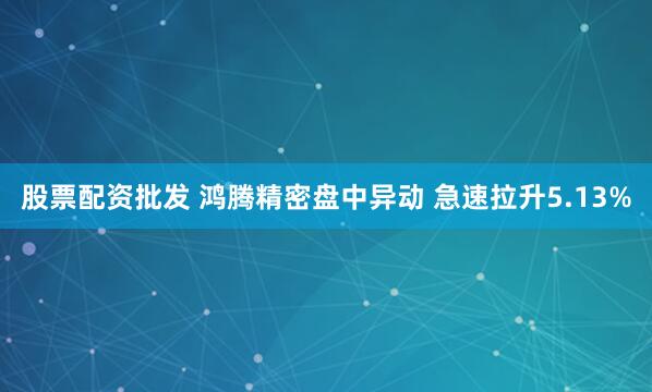 股票配资批发 鸿腾精密盘中异动 急速拉升5.13%