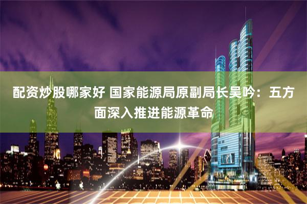 配资炒股哪家好 国家能源局原副局长吴吟：五方面深入推进能源革命