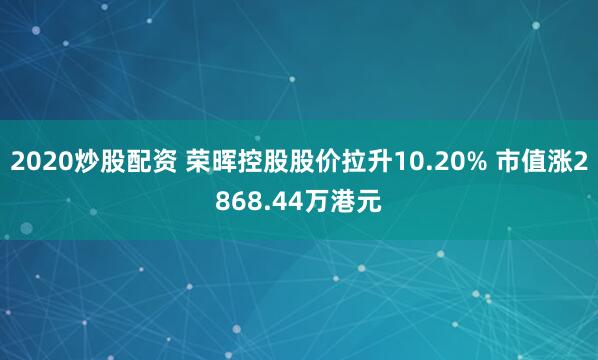 2020炒股配资 荣晖控股股价拉升10.20% 市值涨2868.44万港元