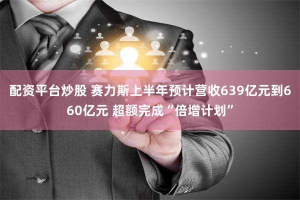 配资平台炒股 赛力斯上半年预计营收639亿元到660亿元 超额完成“倍增计划”