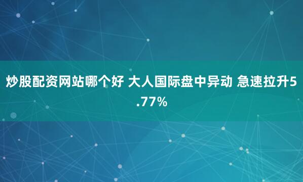 炒股配资网站哪个好 大人国际盘中异动 急速拉升5.77%