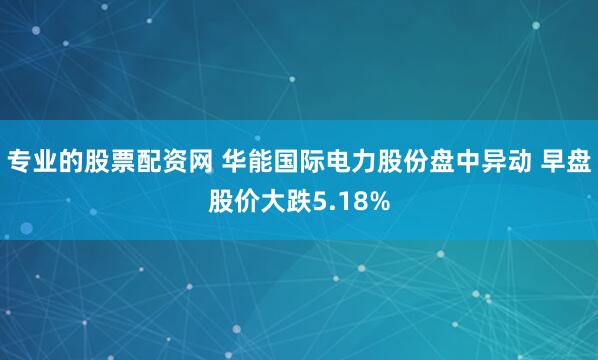 专业的股票配资网 华能国际电力股份盘中异动 早盘股价大跌5.18%