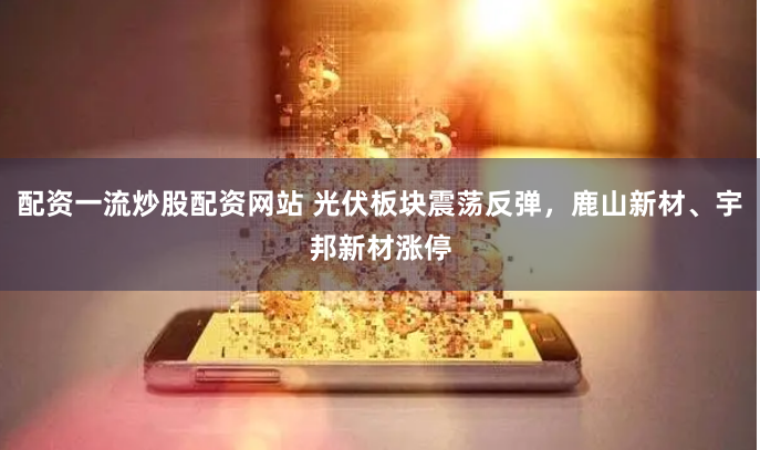 配资一流炒股配资网站 光伏板块震荡反弹，鹿山新材、宇邦新材涨停