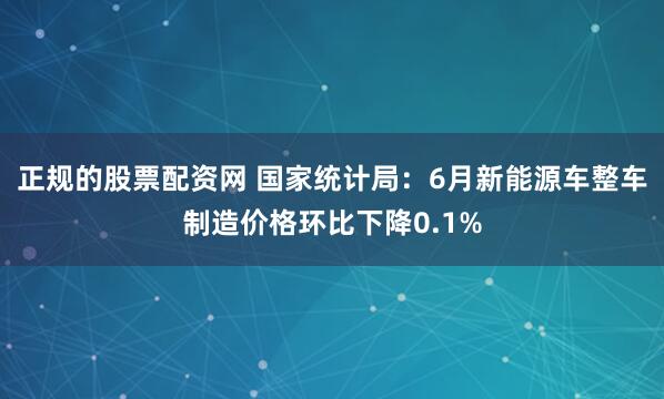 正规的股票配资网 国家统计局：6月新能源车整车制造价格环比下降0.1%
