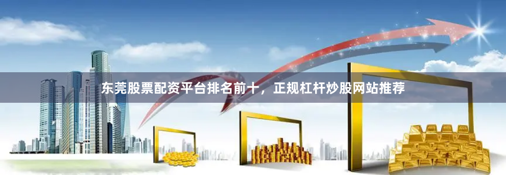 东莞股票配资平台排名前十，正规杠杆炒股网站推荐