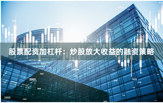 股票配资加杠杆：炒股放大收益的融资策略